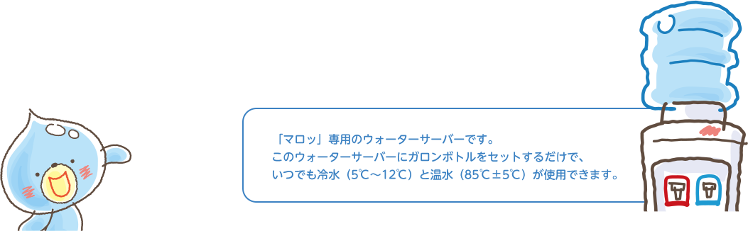 マロッ専用のウォーターサーバーです。このウォーターサーバーにガロンボトルをセットするだけで、いつでも冷水（5℃〜12℃）と温水（85℃±5℃）が使用できます。